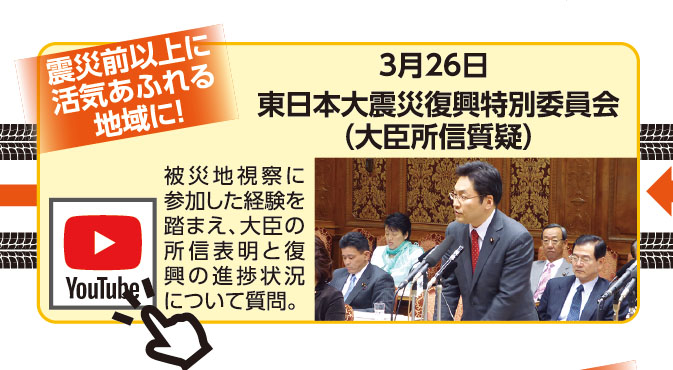 《震災前以上に活気あふれる地域に！》3月26日 東日本大震災復興特別委員会（大臣所信質疑） 被災地視察に参加した経験を踏まえ、大臣の所信表明と復興の進捗状況について質問。