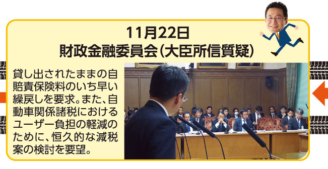 11月22日 財政金融委員会（大臣所信質疑） 貸し出されたままの自賠責保険料のいち早い繰戻しを要求。また、自動車関係諸税におけるユーザー負担の軽減のために、恒久的な減税案の検討を要望。