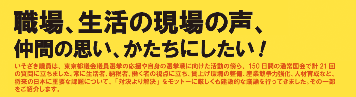 《職場、生活の現場の声、仲間の思い、かたちにしたい！》いそざき議員は、東京都議会議員選挙の応援や自身の選挙戦に向けた活動の傍ら、150日間の通常国会で計21回の質問に立ちました。常に生活者、納税者、働く者の視点に立ち、賃上げ環境の整備、産業競争力強化、人材育成など、将来の日本に重要な課題について、「対決より解決」をモットーに厳しくも建設的な議論を行ってきました。その一部をご紹介します。
