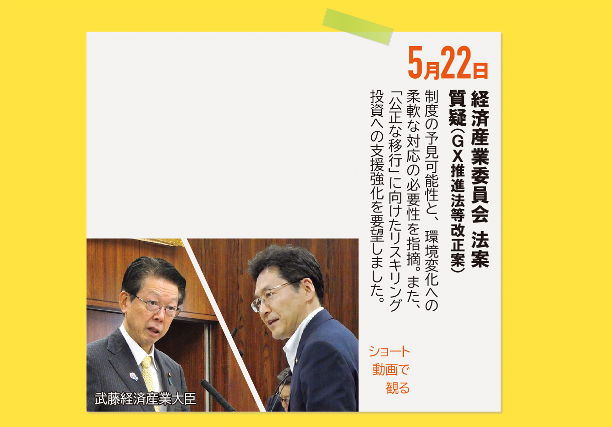5月22日《経済産業委員会 法案質疑（GX推進法等改正案）》制度の予見可能性と、環境変化への柔軟な対応の必要性を指摘。また、「公正な移行」に向けたリスキリング投資への支援強化を要望しました。