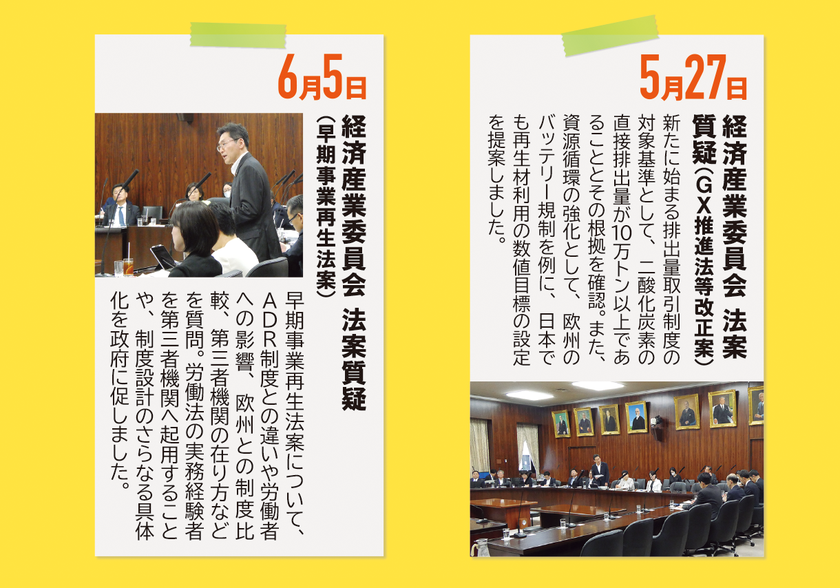 5月27日《経済産業委員会 法案質疑（GX推進法等改正案）》新たに始まる排出量取引制度の対象基準として、二酸化炭素の直接排出量が10万トン以上であることとその根拠を確認。また、資源循環の強化として、欧州のバッテリー規制を例に、日本でも再生材利用の数値目標の設定を提案しました。6月5日《経済産業委員会 法案質疑（早期事業再生法案）》早期事業再生法案について、ADR制度との違いや労働者への影響、欧州との制度比較、第三者機関の在り方などを質問。労働法の実務経験者を第三者機関へ起用することや、制度設計のさらなる具体化を政府に促しました。