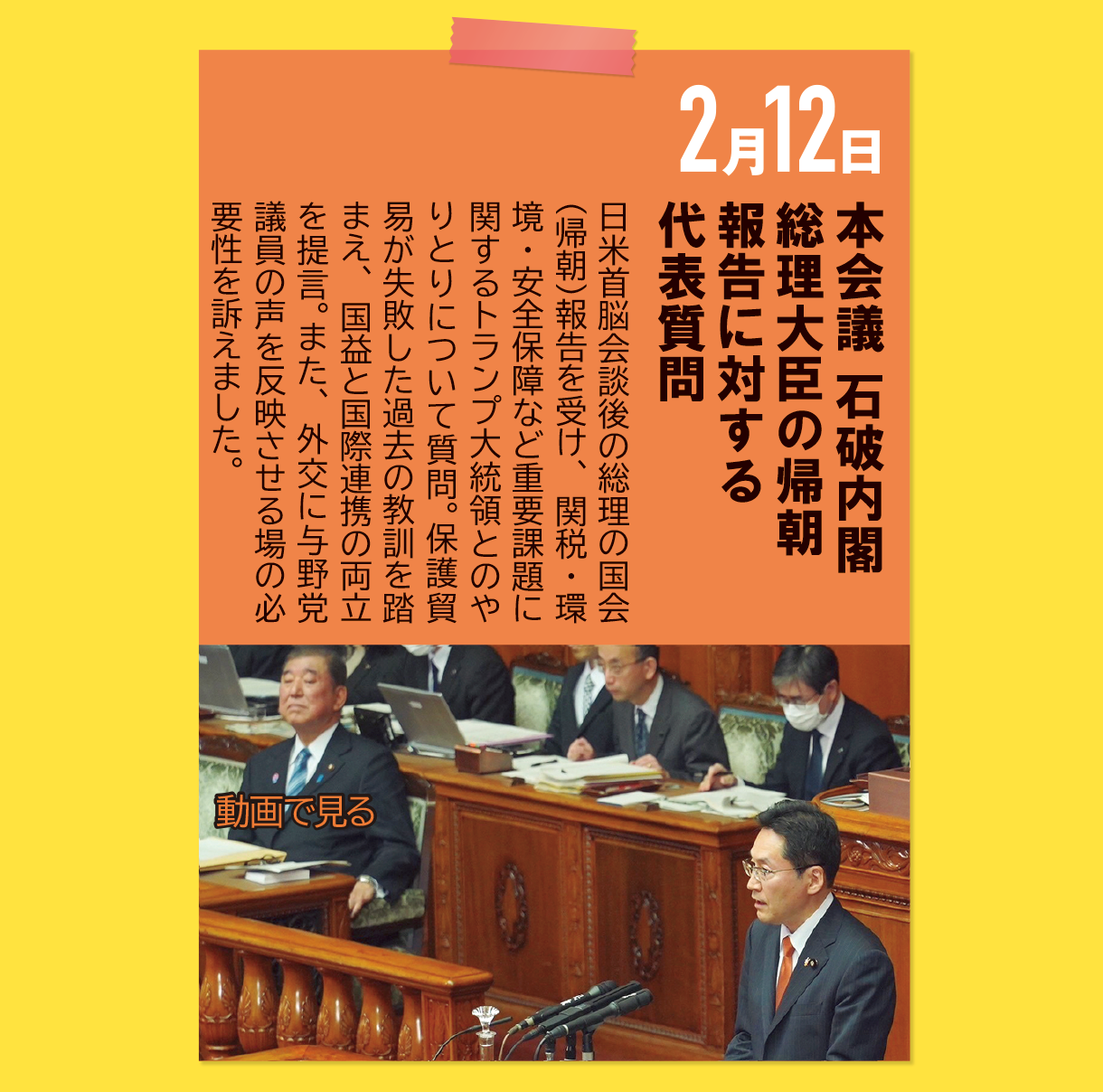 2月12日《本会議 石破内閣総理大臣の帰朝報告に対する代表質問》日米首脳会談後の総理の国会（帰朝）報告を受け、関税・環境・安全保障など重要課題に関するトランプ大統領とのやりとりについて質問。保護貿易が失敗した過去の教訓を踏まえ、国益と国際連携の両立を提言。また、外交に与野党議員の声を反映させる場の必要性を訴えました。