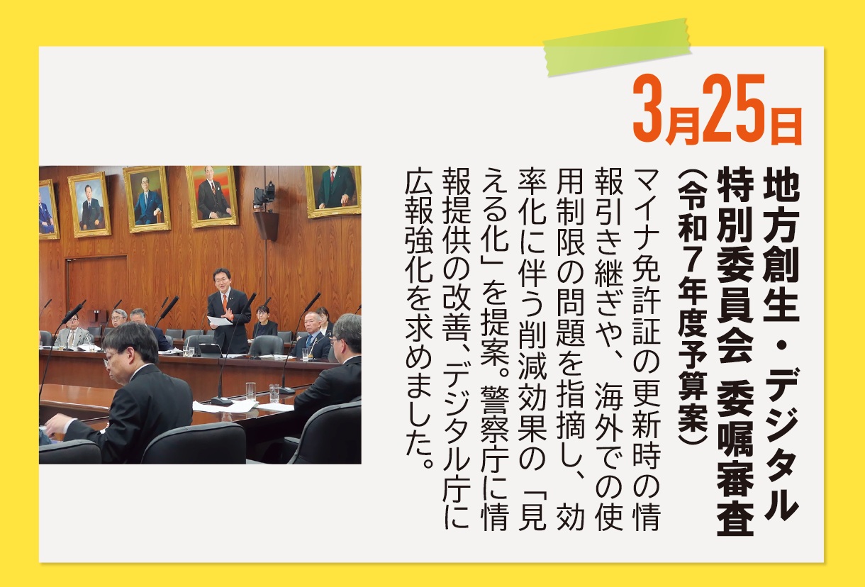 3月25日《地方創生・デジタル特別委員会 委嘱審査（令和７年度予算案）》マイナ免許証の更新時の情報引き継ぎや、海外での使用制限の問題を指摘し、効率化に伴う削減効果の「見える化」を提案。警察庁に情報提供の改善、デジタル庁に広報強化を求めました。
