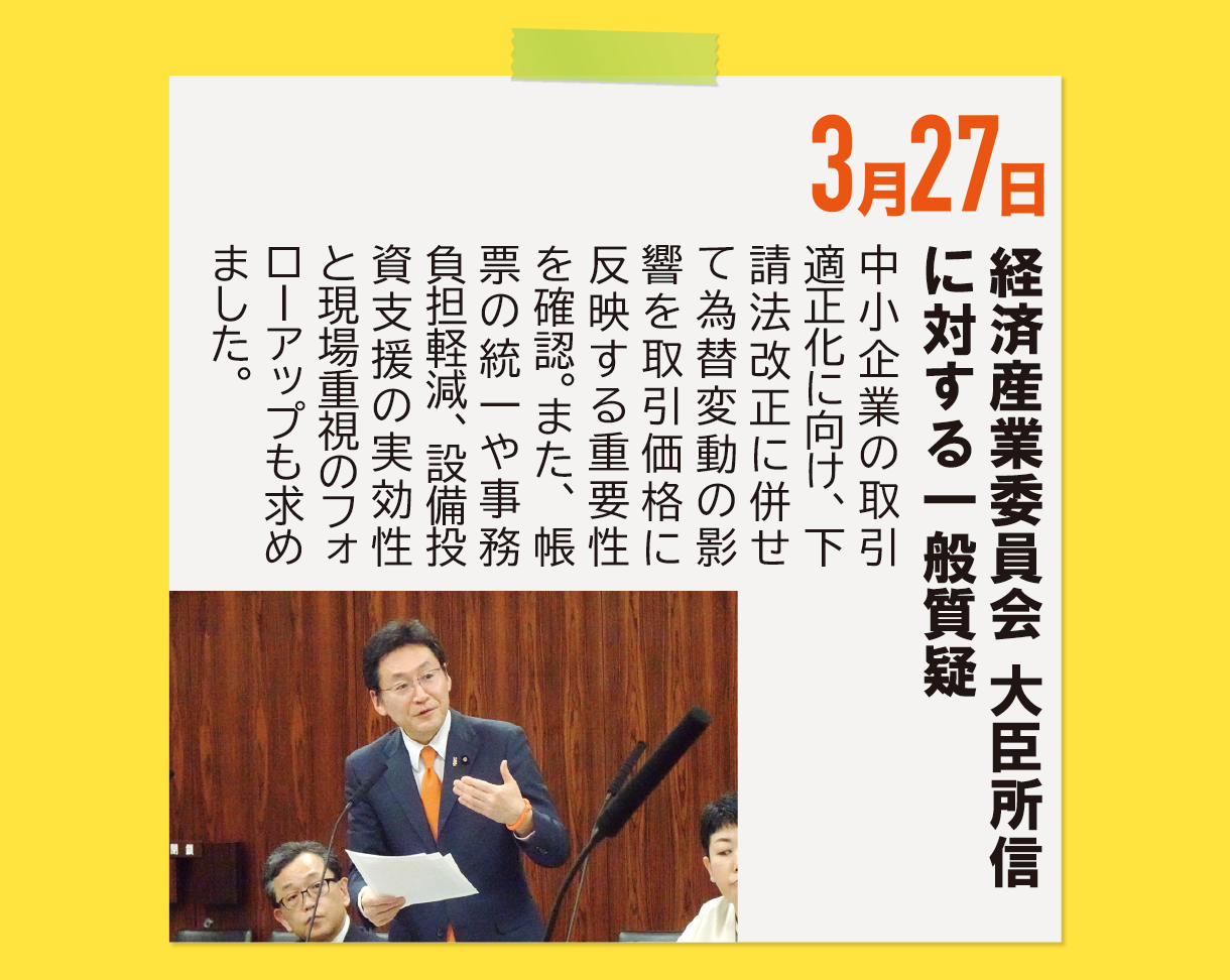 3月27日《経済産業委員会 大臣所信に対する一般質疑》中小企業の取引適正化に向け、下請法改正に併せて為替変動の影響を取引価格に反映する重要性を確認。また、帳票の統一や事務負担軽減、設備投資支援の実効性と現場重視のフォローアップも求めました。