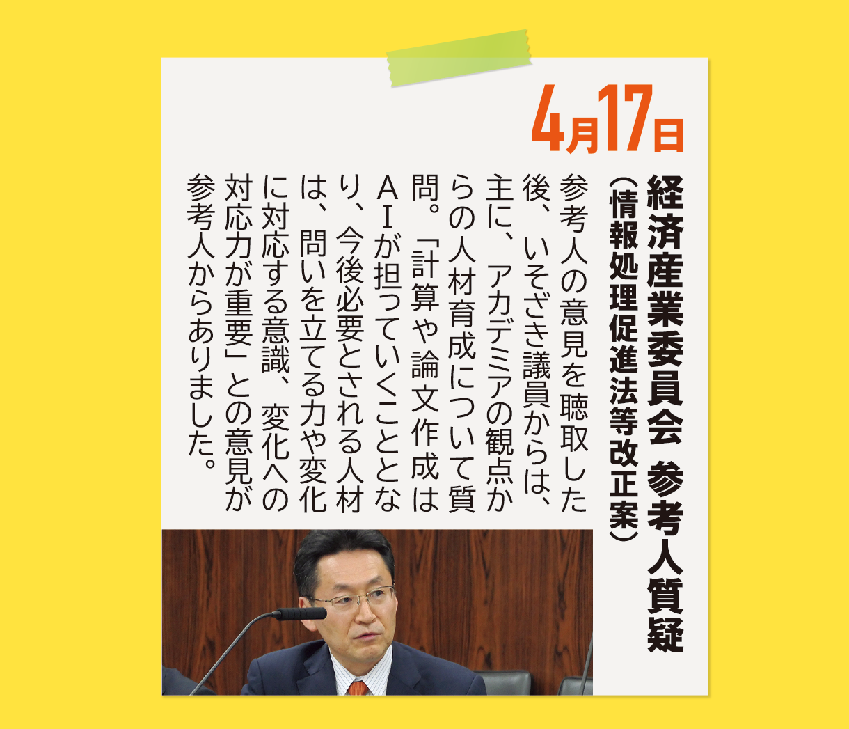 4月17日《経済産業委員会 参考人質疑（情報処理促進法等改正案）》参考人の意見を聴取した後、いそざき議員からは、主に、アカデミアの観点からの人材育成について質問。「計算や論文作成はAIが担っていくこととなり、今後必要とされる人材は、問いを立てる力や変化に対応する意識、変化への対応力が重要」との意見が参考人からありました。