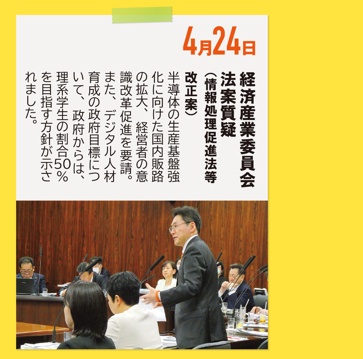 4月24日《経済産業委員会 法案質疑（情報処理促進法等改正案）》半導体の生産基盤強化に向けた国内販路の拡大、経営者の意識改革促進を要請。また、デジタル人材育成の政府目標について、政府からは、理系学生の割合50％を目指す方針が示されました。