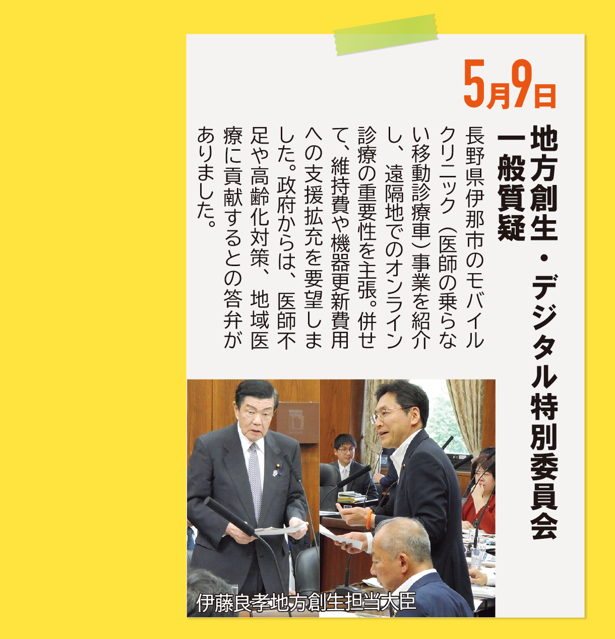 5月9日《地方創生・デジタル特別委員会 一般質疑》長野県伊那市のモバイルクリニック（医師の乗らない移動診療車）事業を紹介し、遠隔地でのオンライン診療の重要性を主張。併せて、維持費や機器更新費用への支援拡充を要望しました。政府からは、医師不足や高齢化対策、地域医療に貢献するとの答弁がありました。