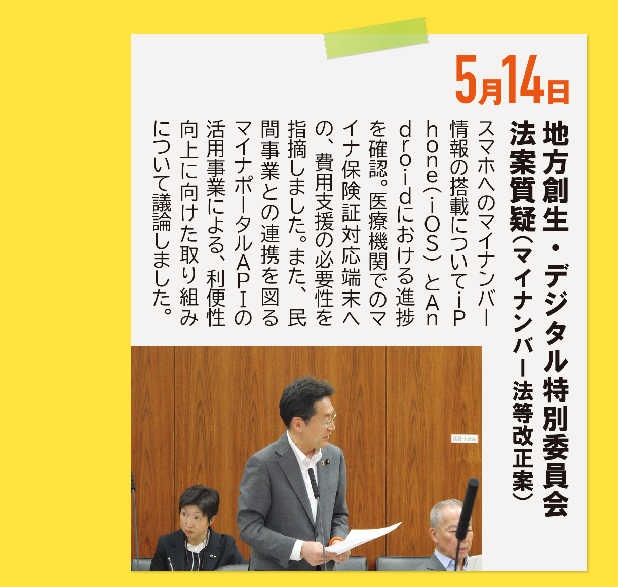 5月14日《地方創生・デジタル特別委員会 法案質疑（マイナンバー法等改正案）》スマホへのマイナンバー情報の搭載についてiPhone(iOS)とAndroidにおける進捗を確認。医療機関でのマイナ保険証対応端末への、費用支援の必要性を指摘しました。また、民間事業との連携を図るマイナポータルAPIの活用事業による、利便性向上に向けた取り組みについて議論しました。