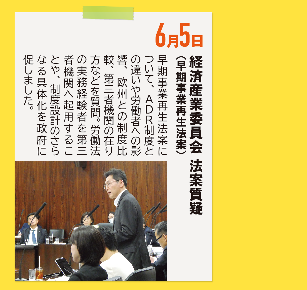 6月5日《経済産業委員会 法案質疑（早期事業再生法案）》早期事業再生法案について、ADR制度との違いや労働者への影響、欧州との制度比較、第三者機関の在り方などを質問。労働法の実務経験者を第三者機関へ起用することや、制度設計のさらなる具体化を政府に促しました。