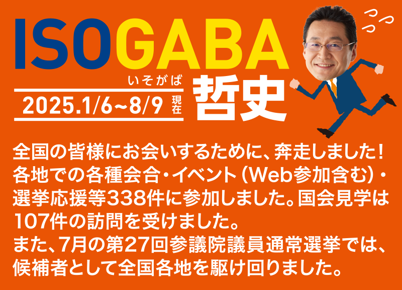 ISOGABA（いそがば）哲史　2025.1/6～8/9現在　全国の皆様にお会いするために、奔走しました！ 各地での各種会合・イベント（Web参加含む）・選挙応援等338件に参加しました。国会見学は107件の訪問を受けました。また、7月の第27回参議院議員通常選挙では、候補者として全国各地を駆け回りました。
